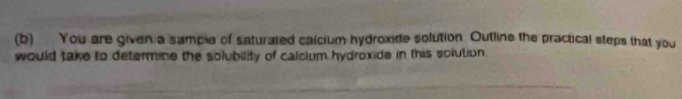 You are given a sample of saturated calcium hydroxide solution. Outline the practical steps that you 
would take to determine the solubility of calcium hydroxide in this solution.