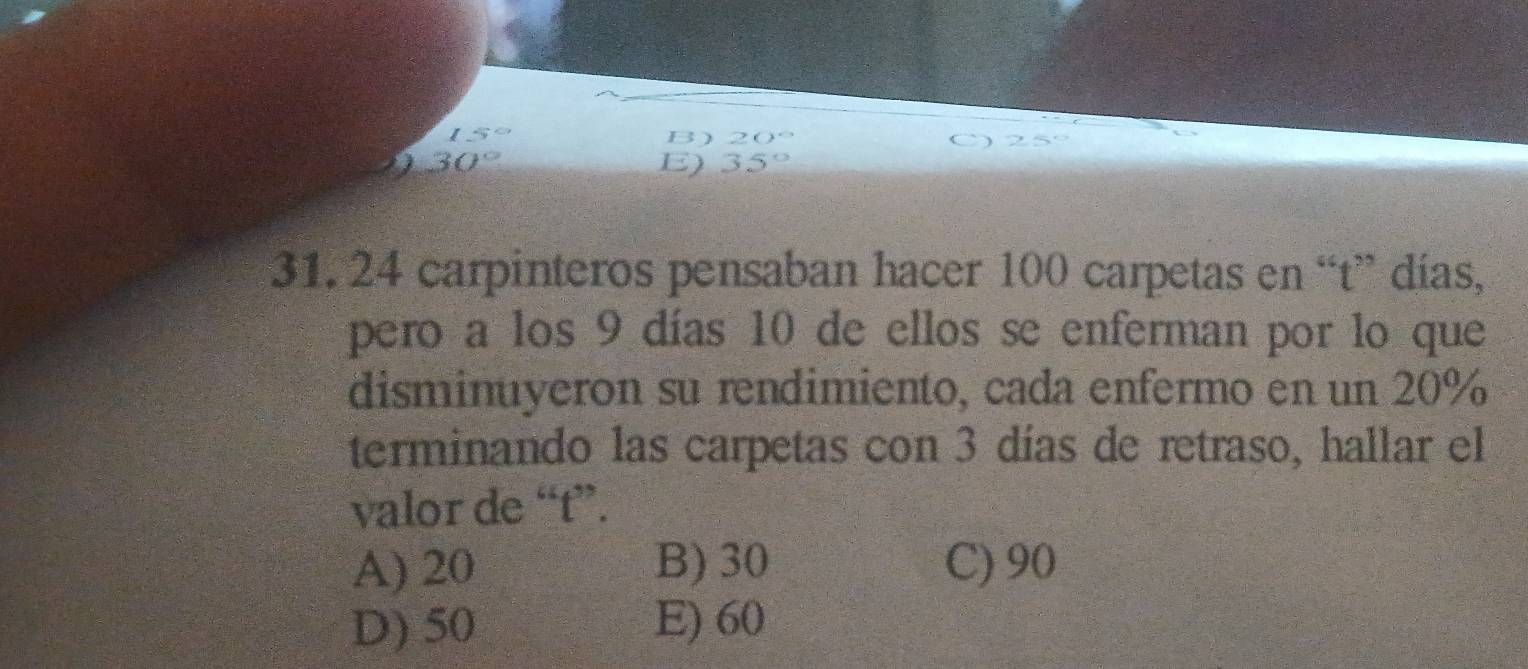 15° B) 20°
I 30°
E) 35°
31. 24 carpinteros pensaban hacer 100 carpetas en “t” días,
pero a los 9 días 10 de ellos se enferman por lo que
disminuyeron su rendimiento, cada enfermo en un 20%
terminando las carpetas con 3 días de retraso, hallar el
valor de “ t ”.
A) 20 B) 30 C) 90
D) 50 E) 60