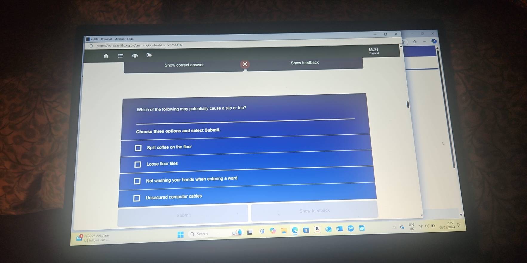 Show correct answer Show feedback
Which of the following may potentially cause a slip or trip?
Choose three options and select Submit.
Spilt coffee on the floor
Loose floor tiles
Not washing your hands when entering a ward
Unsecured computer cables
Submit Show feedback
W112m A
Q Search
Finance headline