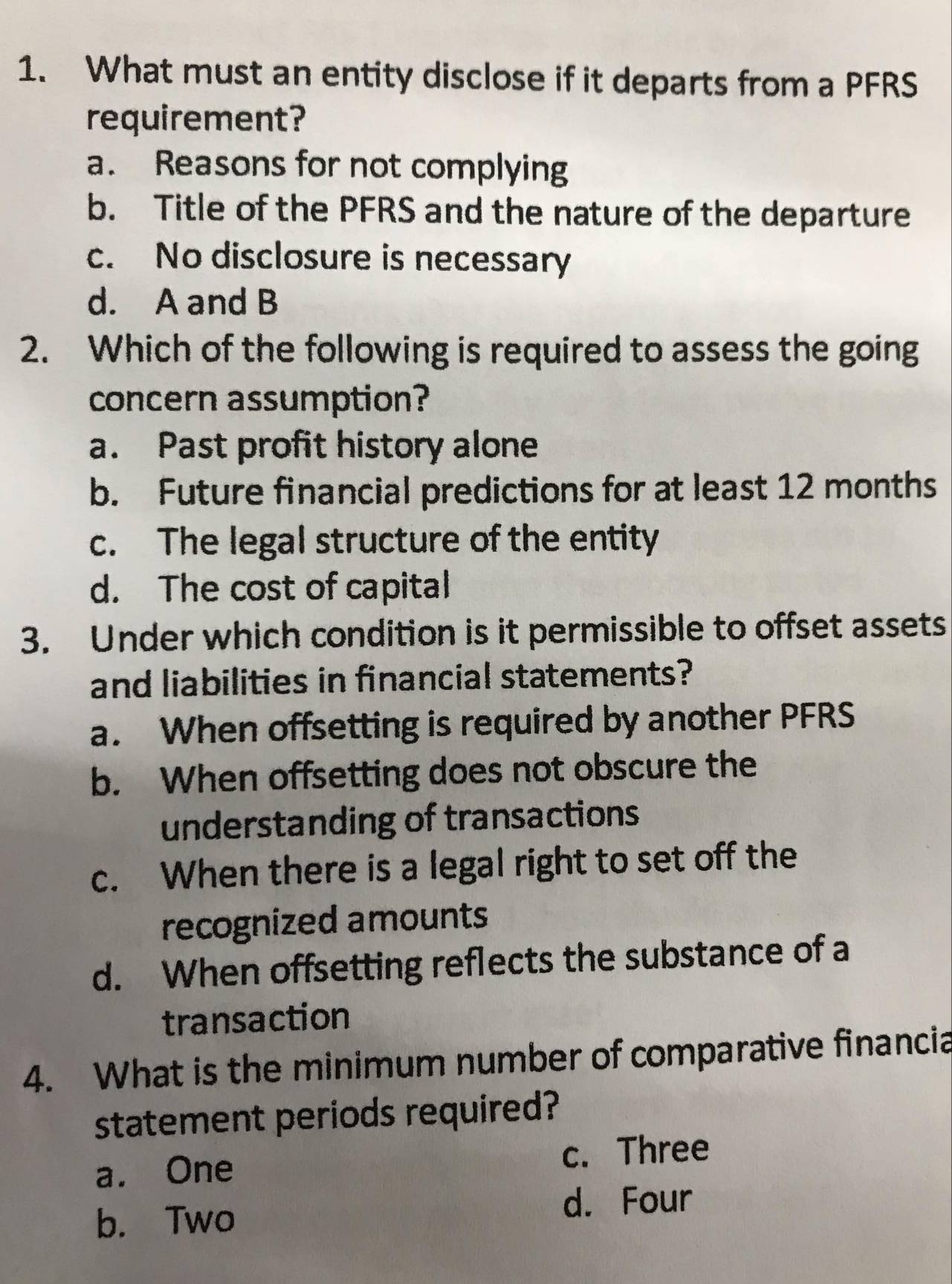 What must an entity disclose if it departs from a PFRS
requirement?
a. Reasons for not complying
b. Title of the PFRS and the nature of the departure
c. No disclosure is necessary
d. A and B
2. Which of the following is required to assess the going
concern assumption?
a. Past profit history alone
b. Future financial predictions for at least 12 months
c. The legal structure of the entity
d. The cost of capital
3. Under which condition is it permissible to offset assets
and liabilities in financial statements?
a. When offsetting is required by another PFRS
b. When offsetting does not obscure the
understanding of transactions
c. When there is a legal right to set off the
recognized amounts
d. When offsetting reflects the substance of a
transaction
4. What is the minimum number of comparative financia
statement periods required?
a. One c. Three
b. Two
d. Four