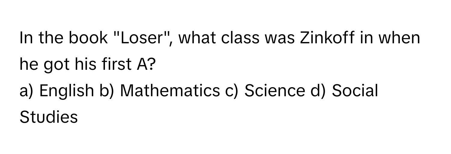 In the book "Loser", what class was Zinkoff in when he got his first A?

a) English b) Mathematics c) Science d) Social Studies