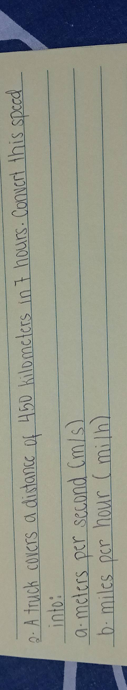 A truck covers a distance of 450 kilometers in 7 hours. Convert this speed 
into: 
a meters per second (m/s)
6. miles per hour (miln)