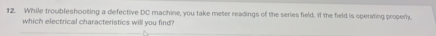 While troubleshooting a defective DC machine, you take meter readings of the series field. If the field is operating properly, 
which electrical characteristics will you find?
