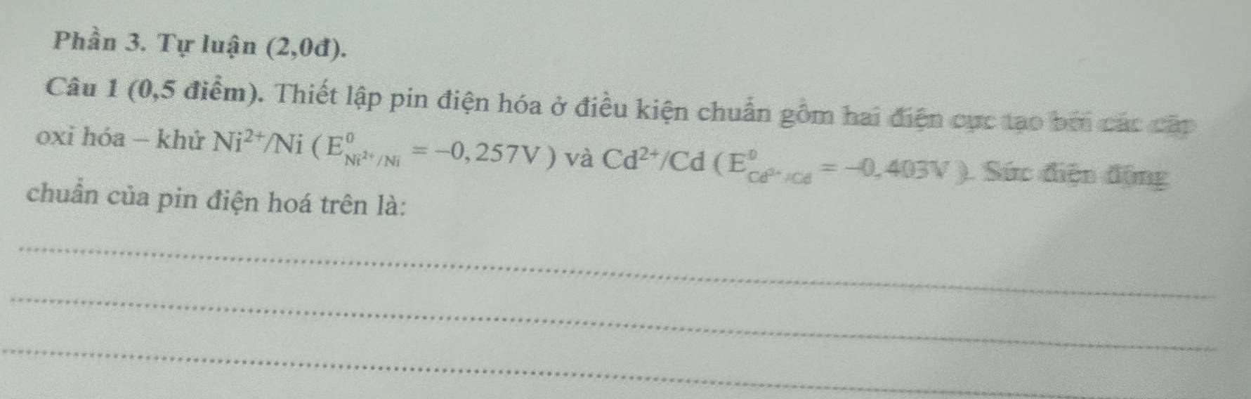 Phần 3. Tự luận (2,0d). 
Câu 1 (0,5 điểm). Thiết lập pin điện hóa ở điều kiện chuẩn gồm hai điện cực tạo bởi các cấp 
oxi hóa - khử Ni^(2+)/Ni(E_Ni^(2+)/Ni°=-0,257V) và Cd^(2+)/Cd(E_Cd^(2-)/Cd^circ =-0,403V) Sức điện động 
chuẩn của pin điện hoá trên là: 
_ 
_ 
_