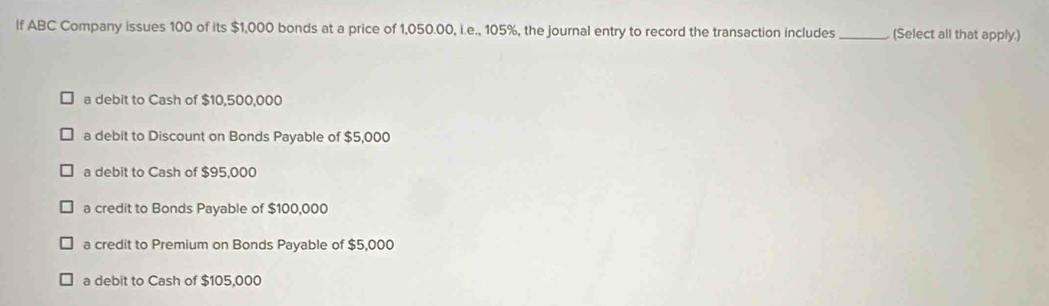 If ABC Company issues 100 of its $1,000 bonds at a price of 1,050.00, i.e., 105%, the journal entry to record the transaction includes _(Select all that apply.)
a debit to Cash of $10,500,000
a debit to Discount on Bonds Payable of $5,000
a debit to Cash of $95,000
a credit to Bonds Payable of $100,000
a credit to Premium on Bonds Payable of $5,000
a debit to Cash of $105,000