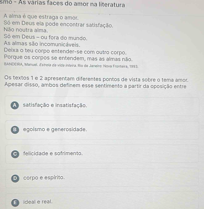 smo - As várias faces do amor na literatura
A alma é que estraga o amor.
Só em Deus ela pode encontrar satisfação.
Não noutra alma.
Só em Deus - ou fora do mundo.
As almas são incomunicáveis.
Deixa o teu corpo entender-se com outro corpo.
Porque os corpos se entendem, mas as almas não.
BANDEIRA, Manuel. Estrela da vida inteira. Rio de Janeiro: Nova Fronteira, 1993.
Os textos 1 e 2 apresentam diferentes pontos de vista sobre o tema amor.
Apesar disso, ambos definem esse sentimento a partir da oposição entre
A satisfação e insatisfação.
B egoísmo e generosidade.
felicidade e sofrimento.
De corpo e espírito.
E ideal e real.