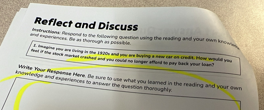 Reflect and Discuss 
Instructions: Respond to the following question using the reading and your own knowled 
and experiences. Be as thorough as possible. 
1. Imagine you are living in the 1920s and you are buying a new car on credit. How would you 
feel if the stock market crashed and you could no longer afford to pay back your loan? 
Write Your Response Here. Be sure to use what you learned in the reading and your own 
knowledge and experiences to answer the question thoroughly.