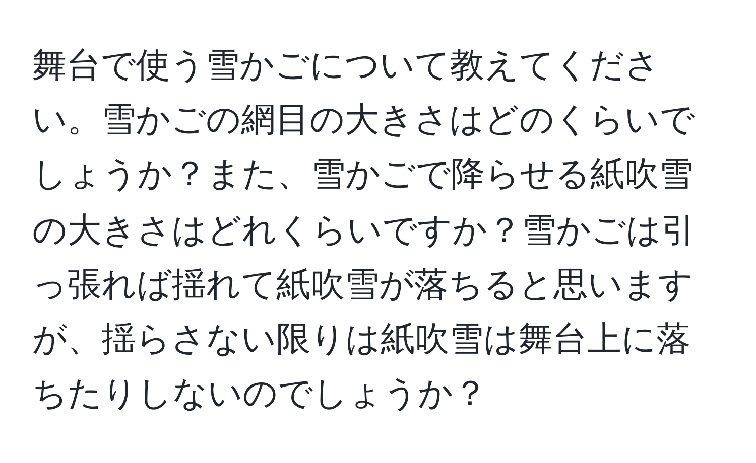 舞台で使う雪かごについて教えてください。雪かごの網目の大きさはどのくらいでしょうか？また、雪かごで降らせる紙吹雪の大きさはどれくらいですか？雪かごは引っ張れば揺れて紙吹雪が落ちると思いますが、揺らさない限りは紙吹雪は舞台上に落ちたりしないのでしょうか？