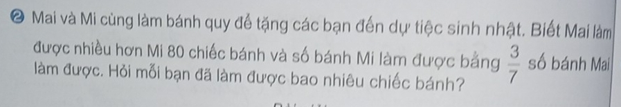 ● Mai và Mi cùng làm bánh quy để tặng các bạn đến dự tiệc sinh nhật. Biết Mai làm 
được nhiều hơn Mi 80 chiếc bánh và số bánh Mi làm được bằng  3/7  số bánh Mai 
làm được. Hỏi mỗi bạn đã làm được bao nhiêu chiếc bánh?