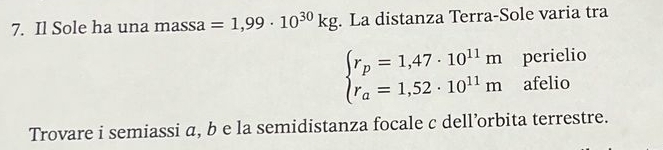 Il Sole ha una massa =1,99· 10^(30)kg. La distanza Terra-Sole varia tra
beginarrayl r_p=1,47· 10^(11)m r_a=1,52· 10^(11)mendarray. perielio 
afelio 
Trovare i semiassi a, b e la semidistanza focale c dell’orbita terrestre.