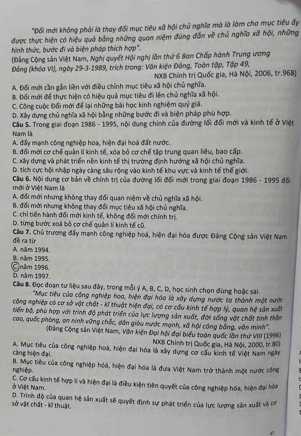 'Đồi mới không phải là thay đổi mục tiêu xã hội chủ nghĩa mà là làm cho mục tiêu ấy
được thực hiện có hiệu quả bằng những quan niệm đúng đắn về chủ nghĩa xã hội, những
hình thức, bước đi và biện pháp thích hợp".
(Đảng Cộng sản Việt Nam, Nghị quyết Hội nghị lần thứ 6 Ban Chấp hành Trung ương
Đảng (khóa VI), ngày 29-3-1989, trích trong: Văn kiện Đảng, Toàn tập, Tập 49,
NXB Chính trị Quốc gia, Hà Nội, 2006, tr.968)
A. Đối mới cần gắn liền với điều chỉnh mục tiêu xã hội chủ nghĩa.
B. Đổi mới để thực hiện có hiệu quả mục tiêu đi lên chủ nghĩa xã hội.
C. Công cuộc Đổi mới để lại những bài học kinh nghiệm quý giá.
D. Xây dựng chủ nghĩa xã hội bằng những bước đi và biện pháp phù hợp.
Câu 5. Trong giai đoạn 1986 - 1995, nội dung chính của đường lối đổi mới và kinh tế ở Việt
Nam là
A. đẩy mạnh công nghiệp hoa, hiện đại hoá đất nước.
B. đổi mới cơ chế quản lí kinh tế, xóa bỏ cơ chế tập trung quan liêu, bao cấp.
C. xây dựng và phát triển nền kinh tế thị trường định hướng xã hội chủ nghĩa.
D. tích cực hội nhập ngày càng sâu rộng vào kinh tế khu vực và kinh tế thế giới.
Câu 6. Nội dung cơ bản về chính trị của đường lối đối mới trong giai đoạn 1986 - 1995 đổi
mới ở Việt Nam là
A. đổi mới nhưng không thay đổi quan niệm về chủ nghĩa xã hội.
B. đổi mới nhưng không thay đổi mục tiêu xã hội chủ nghĩa.
C. chỉ tiến hành đổi mới kinh tế, không đổi mới chính trị.
D. từng bước xoá bỏ cơ chế quản lí kinh tế cũ.
Câu 7. Chủ trương đẩy mạnh công nghiệp hoá, hiện đại hóa được Đảng Cộng sản Việt Nam
đề ra từ
A. năm 1994.
B. năm 1995.
C.năm 1996.
D. năm 1997.
Câu 8. Đọc đoạn tư liệu sau đây, trong mỗi ý A, B, C, D, học sinh chọn đùng hoặc sai.
'Mục tiêu của công nghiệp hoa, hiện đại hóa là xây dựng nước ta thành một nước
công nghiệp có cơ sở vật chất - kĩ thuật hiện đại, có cơ cấu kinh tế hợp lý, quan hệ sản xuất
tiến bộ, phù hợp với trình độ phát triển của lực lượng sản xuất, đời sống vật chất tinh thần
cao, quốc phòng, an ninh vững chắc, dân giàu nước mạnh, xã hội công bằng, văn minh".
(Đảng Cộng sản Việt Nam, Văn kiện Đại hội đại biểu toàn quốc lần thứ VIII (1996)
NXB Chính trị Quốc gia, Hà Nội, 2000, tr.80)
A. Mục tiêu của công nghiệp hoá, hiện đại hóa là xây dựng cơ cấu kinh tế Việt Nam ngày
càng hiện đại.
B. Mục tiêu của công nghiệp hóá, hiện đại hóa là đưa Việt Nam trở thành một nước công
nghiệp.
C. Cơ cấu kinh tế hợp lí và hiện đại là điều kiện tiên quyết của công nghiệp hóa, hiện đại hóa
ở Việt Nam.
D. Trình độ của quan hệ sản xuất sẽ quyết định sự phát triển của lực lượng sản xuất và cơ
sở vật chất - kĩ thuật.
67