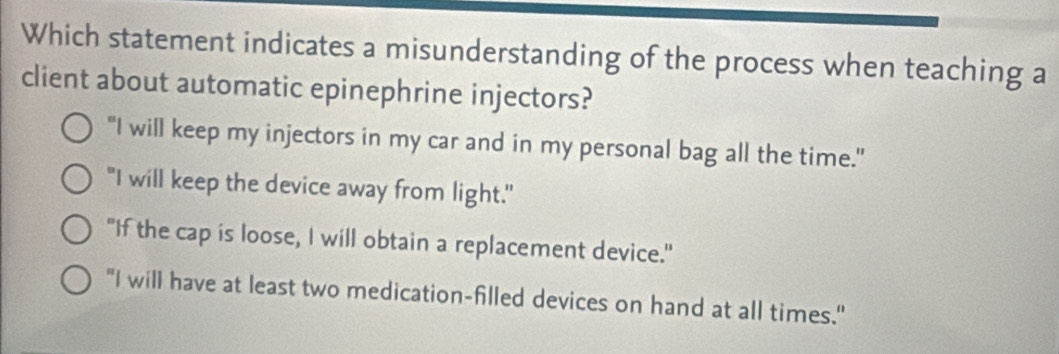 Which statement indicates a misunderstanding of the process when teaching a
client about automatic epinephrine injectors?
"I will keep my injectors in my car and in my personal bag all the time."
"I will keep the device away from light."
"If the cap is loose, I will obtain a replacement device."
"I will have at least two medication-filled devices on hand at all times."