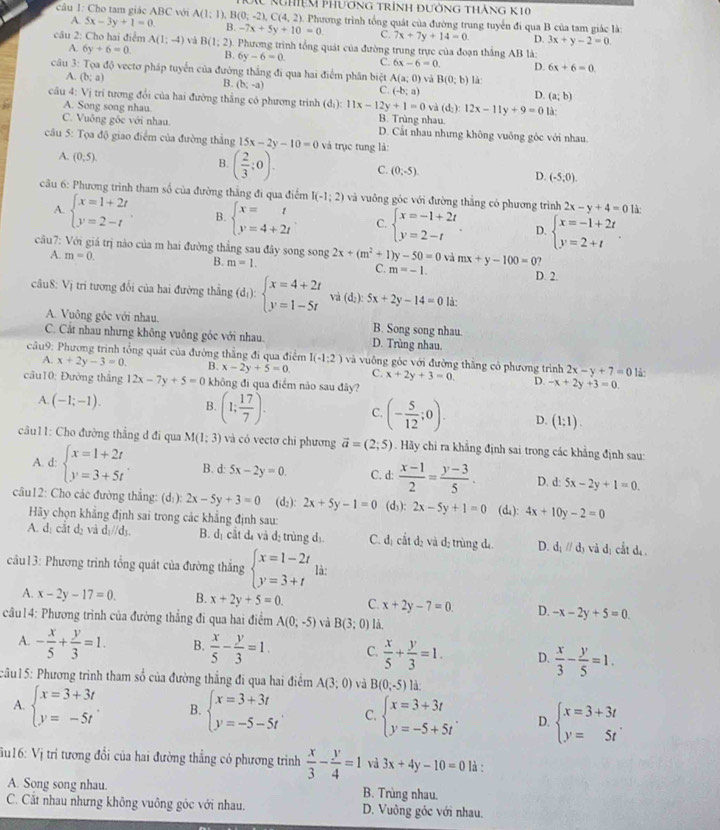 Cho tam giác ABC với A(1:1) B(0;-2),C(4,2) Kghiệm Phương trình đường thắng K10
). Phương trình tổng quát của đường trung tuyển đi qua B của tam giác là:
A. 5x-3y+1=0. B. -7x+5y+10=0 C. 7x+7y+14=0 D. 3x+y-2=0.
câu 2: Cho hai điểm A(1;-4) và B(1;2) ). Phương trình tổng quát của đường trung trực của đoạn thẳng AB là:
A. 6y+6=0. B. 6y-6=0. C. 6x-6=0. D. 6x+6=0
câu 3: Tọa độ vectơ pháp tuyển của đường thắng đi qua hai điểm phân biệt A(a;0) và B(0;b) là
A. (b;a)
B. (b;-a)
C. (-b;a)
D. (a;b)
câu 4: Vị trí tương đổi của hai đường thắng có phương trình (d_1):11x-12y+1=0 và (d_2):12x-11y+9=0ld
A. Song song nhau. B. Trùng nhau
C. Vuông gốc với nhau. D. Cắt nhau nhưng không vuông góc với nhau.
câu 5: Tọa độ giao điểm của đường thắng 15x-2y-10=0 và trục tung là:
A. (0,5). B. ( 2/3 ;0). C. (0,-5). (-5,0).
D.
câu 6: Phương trình tham số của đường thằng đi qua điểm I(-1;2) và vuông góc với đường thắng có phương trình 2x-y+4=0 là:
A. beginarrayl x=1+2t y=2-tendarray. B. beginarrayl x=t y=4+2tendarray. C. beginarrayl x=-1+2t y=2-tendarray. . D. beginarrayl x=-1+2t y=2+tendarray. .
cầu7: Với giá trị nào của m hai đường thẳng sau đây song song 2x+(m^2+1)y-50=0 và mx+y-100=0
A. m=0. B. m=1. C. m=-1. D. 2.
câu8: Vị tri tương đối của hai đường thẳng (d_1):beginarrayl x=4+2t y=1-5tendarray. và (d;): 5x+2y-14=0 là:
A. Vuông góc với nhau. B. Song song nhau.
C. Cất nhau nhưng không vuông góc với nhau. D. Trùng nhau.
câu9: Phương trình tổng quát của đường thẳng đi qua điểm I(-1:2) và vuông góc với đường thăng có phương trình 2x-y+7=0 là:
A. x+2y-3=0. B. x-2y+5=0 C. x+2y+3=0. D. -x+2y+3=0.
cầu10: Đường thắng 12x-7y+5=0 không đì qua điểm nào sau đây?
A. (-1;-1). B. (1; 17/7 ). C. (- 5/12 ;0). D. (1;1).
câu11: Cho đường thẳng d đi qua M(1;3) và có vectơ chi phương vector a=(2;5). Hãy chi ra khẳng định sai trong các khẳng định sau:
A. d: beginarrayl x=1+2t y=3+5tendarray. B. d: 5x-2y=0. C. d:  (x-1)/2 = (y-3)/5 . D. d: 5x-2y+1=0.
câu12: Cho các đường thắng: (d:): 2x-5y+3=0 (d:): 2x+5y-1=0 (d): 2x-5y+1=0 (d₄): 4x+10y-2=0
Hãy chọn khẳng định sai trong các khẳng định sau:
A. dị cắt d_2 và d_1//d_3. B. dị cắt đị và dị trùng dị C. đị cắt dị và dị trùng dá D. d_1parallel d_3 và dị cắt dã 
câu13: Phương trình tổng quát của đường thắng beginarrayl x=1-2t y=3+tendarray. là:
A. x-2y-17=0. B. x+2y+5=0. C. x+2y-7=0. D. -x-2y+5=0
câu14: Phương trình của đường thẳng đi qua hai điểm A(0,-5) và B(3:0) là,
A. - x/5 + y/3 =1. B.  x/5 - y/3 =1. C.  x/5 + y/3 =1. D.  x/3 - y/5 =1.
câu15: Phương trình tham số của đường thẳng đi qua hai điểm A(3;0) và B(0,-5) là:
A. beginarrayl x=3+3t y=-5tendarray. B. beginarrayl x=3+3t y=-5-5tendarray. C. beginarrayl x=3+3t y=-5+5tendarray. . D. beginarrayl x=3+3t y=5tendarray. .
u16: Vị trí tương đổi của hai đường thắng có phương trình  x/3 - y/4 =1 và 3x+4y-10=0 là :
A. Song song nhau. B. Trùng nhau.
C. Cất nhau nhưng không vuông góc với nhau. D. Vuông góc với nhau.