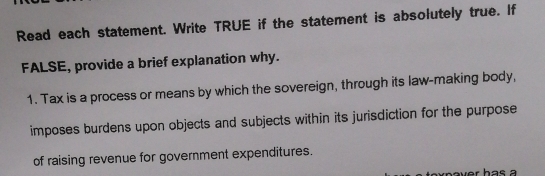 Read each statement. Write TRUE if the statement is absolutely true. If 
FALSE, provide a brief explanation why. 
1. Tax is a process or means by which the sovereign, through its law-making body, 
imposes burdens upon objects and subjects within its jurisdiction for the purpose 
of raising revenue for government expenditures.