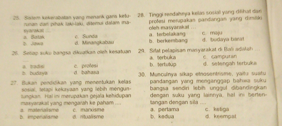 Sistem kekerabatan yang menarik garis ketu- 28. Tinggi rendahnya kelas sosial yang dilihat dari
runan dan pihak laki-laki, ditemui dalam ma- profesi merupakan pandangan yang dimiliki
syarakat .... oleh masyarakat
a. Batak c. Sunda a. terbelakang c. maju
b. Jawa d. Minangkabau b. berkembang d. budaya barat
26. Setiap suku bangsa dikuatkan oleh kesatuan 29. Sifat pelapisan masyarakat di Bali adalah
a、terbuka c. campuran
a. tradisi c. profesi b. tertutup d.setengah terbuka
b. budaya d. bahasa 30. Munculnya sikap etnosentrisme, yaitu suatu
27. Bukan pendidikan yang menentukan kelas pandangan yang menganggap bahwa suku 
sosial, tetapi kekayaan yang lebih mengun- bangsa sendiri lebih unggul dibandingkan 
tungkan. Hal ini merupakan gejala kehidupan dengan suku yang lainnya, hal ini berten-
masyarakat yang mengarah ke paham .... tangan dengan sila ....
a. materialisme c. marxisme a. pertama c. ketiga
b. imperialisme d. ritualisme b. kedua d. keempat