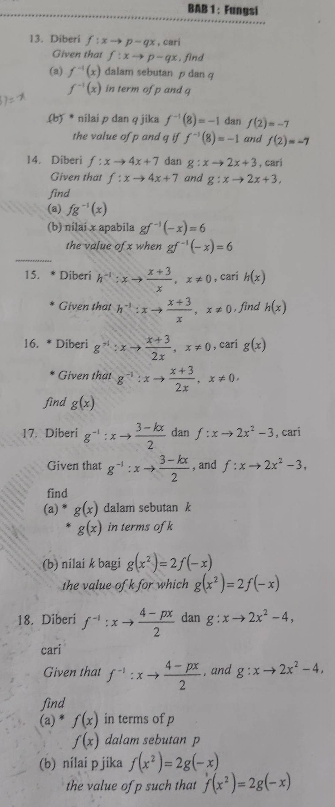 BAB 1: Fungsi
13. Diberi f:xto p-qx , C r
Given that f:xto p-qx , find
(a) f^(-1)(x) dalam sebutan p dan q
f^(-1)(x) in term of p and q
(b) * nilai p dan q jika f^(-1)(8)=-1 dan f(2)=-7
the value of p and q if f^(-1)(8)=-1 and f(2)=-7
14. Diberi f:xto 4x+7 dan g:xto 2x+3 , cari
Given that f:xto 4x+7 and g:xto 2x+3,
find
(a) fg^(-1)(x)
(b) nilai x apabila gf^(-1)(-x)=6
_
the value ofx when gf^(-1)(-x)=6
15. * Diberi h^(-1):xto  (x+3)/x ,x!= 0 , cari h(x)
Given that h^(-1):xto  (x+3)/x ,x!= 0 , find h(x)
16. * Diberi g^(-1):xto  (x+3)/2x ,x!= 0 , cari g(x)
Given that g^(-1):xto  (x+3)/2x ,x!= 0,
find g(x)
17. Diberi g^(-1):xto  (3-kx)/2  dan f:xto 2x^2-3 , cari
Given that g^(-1):xto  (3-kx)/2  , and f:xto 2x^2-3,
find
(a) * g(x) dalam sebutan k
g(x) in terms ofk
(b) nilai k bagi g(x^2)=2f(-x)
the value of k for which g(x^2)=2f(-x)
18. Diberi f^(-1):xto  (4-px)/2  dan g:xto 2x^2-4,
cari
Given that f^(-1):xto  (4-px)/2  , and g:xto 2x^2-4,
find
(a) * f(x) in terms of p
f(x) dalam sebutan p
(b) nilai p jika f(x^2)=2g(-x)
the value of p such that f(x^2)=2g(-x)