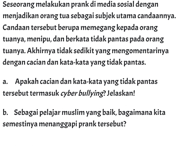 Seseorang melakukan prank di media sosial dengan 
menjadikan orang tua sebagai subjek utama candaannya. 
Candaan tersebut berupa memegang kepada orang 
tuanya, menipu, dan berkata tidak pantas pada orang 
tuanya. Akhirnya tidak sedikit yang mengomentarinya 
dengan cacian dan kata-kata yang tidak pantas. 
a. Apakah cacian dan kata-kata yang tidak pantas 
tersebut termasuk cyber bullying? Jelaskan! 
b. Sebagai pelajar muslim yang baik, bagaimana kita 
semestinya menanggapi prank tersebut?