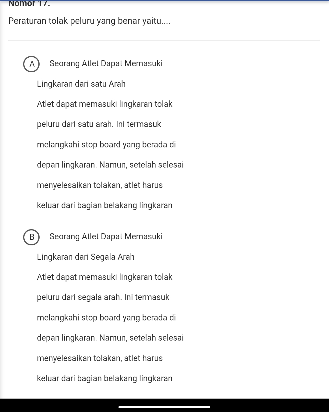 Nomor 17.
Peraturan tolak peluru yang benar yaitu....
A  Seorang Atlet Dapat Memasuki
Lingkaran dari satu Arah
Atlet dapat memasuki lingkaran tolak
peluru dari satu arah. Ini termasuk
melangkahi stop board yang berada di
depan lingkaran. Namun, setelah selesai
menyelesaikan tolakan, atlet harus
keluar dari bagian belakang lingkaran
B  Seorang Atlet Dapat Memasuki
Lingkaran dari Segala Arah
Atlet dapat memasuki lingkaran tolak
peluru dari segala arah. Ini termasuk
melangkahi stop board yang berada di
depan lingkaran. Namun, setelah selesai
menyelesaikan tolakan, atlet harus
keluar dari bagian belakang lingkaran