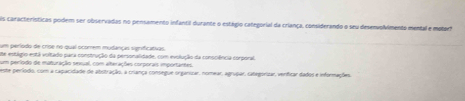 is características podem ser observadas no pensamento infantil durante o estágio categorial da criança, considerando o seu desenvolvimento mental e motor?
um período de crise no qual ocorrem mudanças significativas.
ste estágio está voltado para construção da personalidade, com evolução da consciência corporal.
um período de maturação sexual, com alterações corporais importantes.
este período, com a capacidade de abstração, a criança consegue organizar, nomear, agrupar, categorizar, verificar dados e informações.