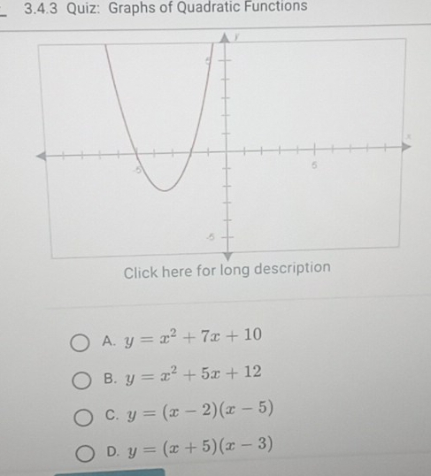 Graphs of Quadratic Functions
Click here for long description
A. y=x^2+7x+10
B. y=x^2+5x+12
C. y=(x-2)(x-5)
D. y=(x+5)(x-3)