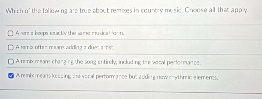 Which of the following are true about remixes in country music. Choose all that apply.
A remix keeps exactly the same musical form.
A remix often means adding a duet artist.
A remix means changing the song entirely, including the vocal performance.
● A remix means keeping the vocal performance but adding new rhythmic elements.