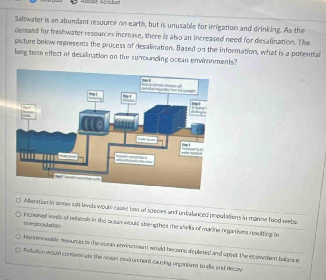 Adobé Acrobat
Saltwater is an abundant resource on earth, but is unusable for irrigation and drinking. As the
demand for freshwater resources increase, there is also an increased need for desalination. The
picture below represents the process of desalination. Based on the information, what is a potential
long term effect of desalination on the surrounding ocean environments?
Alteration in ocean salt levels would cause loss of species and unbalanced populations in marine food webs.
Increased levels of minerals in the ocean would strengthen the shells of marine organisms resulting in
overpopulation.
Nonrenewable resources in the ocean environment would become depleted and upset the ecosystem balance.
Pollution would contaminate the ocean environment causing organisms to die and decay.