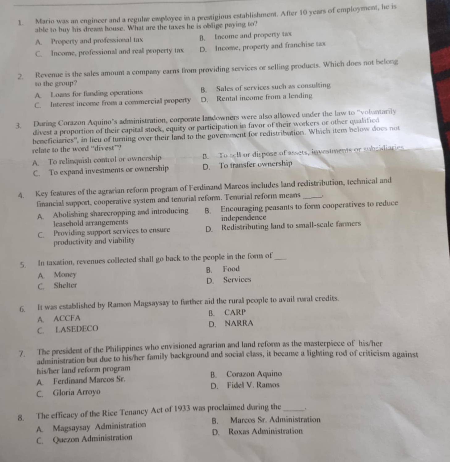Mario was an engineer and a regular employee in a prestigious establishment. After 10 years of employment, he is
able to buy his dream house. What are the taxes he is oblige paying to?
A. Property and professional tax B. Income and property tax
C. Income, professional and real property tax D. Income, property and franchise tax
2. Revenue is the sales amount a company earns from providing services or selling products. Which does not belong
to the group?
A. Loans for funding operations B. Sales of services such as consulting
C. Interest income from a commercial property D. Rental income from a lending
3. During Corazon Aquino’s administration, corporate landowners were also allowed under the law to "voluntarily
divest a proportion of their capital stock, equity or participation in favor of their workers or other qualified
beneficiaries", in lieu of turning over their land to the government for redistribution. Which item below does not
relate to the word “divest”?
A. To relinquish control or ownership B. To sell or dispose of assets, investments or subsidiaries
C. To expand investments or ownership D. To transfer ownership
4. Key features of the agrarian reform program of Ferdinand Marcos includes land redistribution, technical and
financial support, cooperative system and tenurial reform. Tenurial reform means .
A. Abolishing sharecropping and introducing B. Encouraging peasants to form cooperatives to reduce
leasehold arrangements independence
C. Providing support services to ensure D. Redistributing land to small-scale farmers
productivity and viability
5. In taxation, revenues collected shall go back to the people in the form of_
A. Money B. Food
C. Shelter D. Services
6. It was established by Ramon Magsaysay to further aid the rural people to avail rural credits.
A. ACCFA B. CARP
C. LASEDECO D. NARRA
7. The president of the Philippines who envisioned agrarian and land reform as the masterpiece of his/her
administration but due to his/her family background and social class, it became a lighting rod of criticism against
his/her land reform program
B. Corazon Aquino
A. Ferdinand Marcos Sr.
D. Fidel V. Ramos
C. Gloria Arroyo
8. The efficacy of the Rice Tenancy Act of 1933 was proclaimed during the _.
B. Marcos Sr. Administration
A. Magsaysay Administration
D. Roxas Administration
C. Quezon Administration