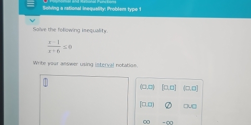 Polynomial and Rational Functions
Solving a rational inequality: Problem type 1
Solve the following inequality.
 (x-1)/x+6 ≤ 0
Write your answer using interval notation.
(□ ,□ ) [□ ,□ ] (□ ,□ ]
[□ ,□ ) □ U
∈fty -∈fty