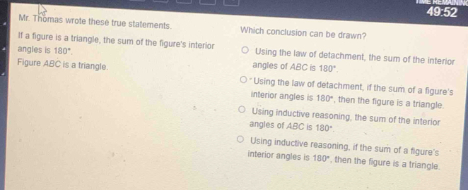 ME REVA
49:52
Mr. Thomas wrote these true statements. Which conclusion can be drawn?
If a figure is a triangle, the sum of the figure's interior Using the law of detachment, the sum of the interior
angles is 180°. 
angles of ABC is 180°. 
Figure ABC is a triangle. * Using the law of detachment, if the sum of a figure's
interior angles is 180° , then the figure is a triangle.
Using inductive reasoning, the sum of the interior
angles of ABC is 180°.
Using inductive reasoning, if the sum of a figure's
interior angles is 180° , then the figure is a triangle.