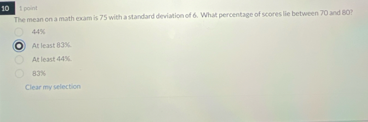 10 1 point
The mean on a math exam is 75 with a standard deviation of 6. What percentage of scores lie between 70 and 80?
44%
At least 83%.
At least 44%.
83%
Clear my selection