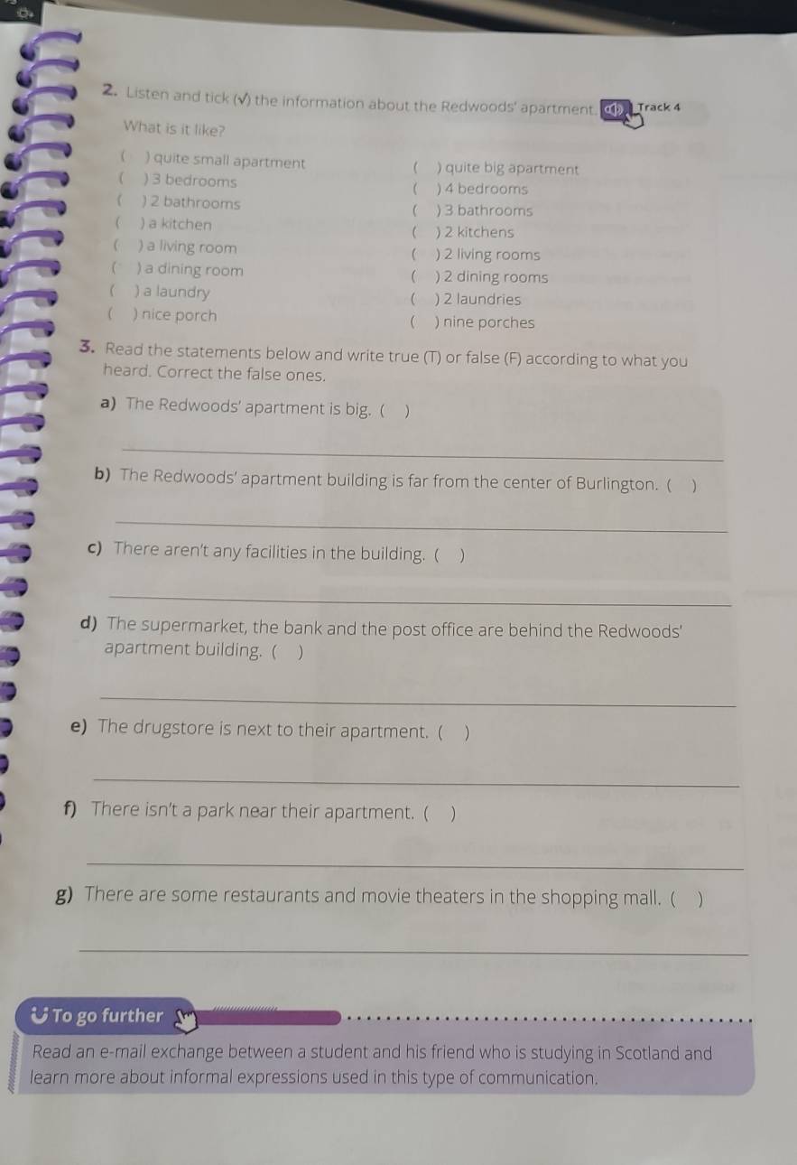 Listen and tick (√) the information about the Redwoods' apartment. C Track 4
What is it like?
( ) quite small apartment ) quite big apartment

) 3 bedrooms  ) 4 bedrooms
 ) 2 bathrooms ) 3 bathrooms

) a kitchen ) 2 kitchens
 ) a living room  ) 2 living rooms
 ) a dining room ) 2 dining rooms

 ) a laundry ) 2 laundries

( ) nice porch  ) nine porches
3. Read the statements below and write true (T) or false (F) according to what you
heard. Correct the false ones.
a) The Redwoods' apartment is big. ( )
_
b) The Redwoods’ apartment building is far from the center of Burlington. ( 
_
c) There aren't any facilities in the building. ( )
_
d) The supermarket, the bank and the post office are behind the Redwoods'
apartment building. ( 
_
e) The drugstore is next to their apartment. (
_
f) There isn't a park near their apartment. (
_
g) There are some restaurants and movie theaters in the shopping mall. ( )
_
& To go further
Read an e-mail exchange between a student and his friend who is studying in Scotland and
learn more about informal expressions used in this type of communication.