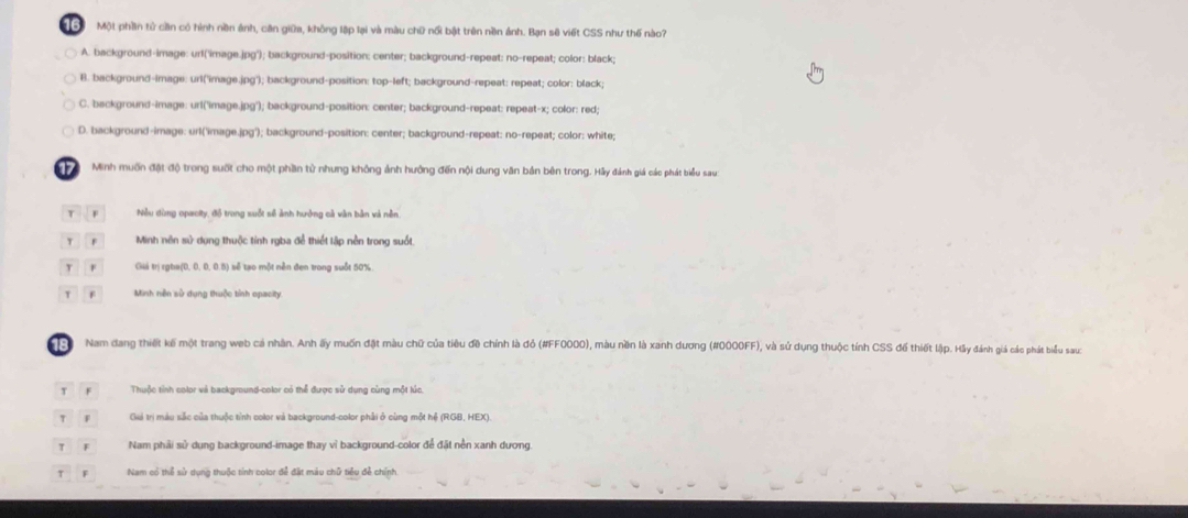 Bể Một phần tử cần có hình nền ảnh, căn giữa, không lập lại và màu chữ nổi bật trên nền ảnh. Bạn sẽ viết CSS như thế nào?
A. background-image: urf('image.jpg''); background-position: center; background-repeat: no-repeat; color: black;
B. background-image: url('image.jpg'); background-position: top-left; background-repeat: repeat; color: black;
C. background-image: url('image.jpg'); background-position: center; background-repeat: repeat-x; color: red;
D. background-image: url('image.jpg'); background-position: center; background-repeat: no-repeat; color: white;
Minh muốn đặt độ trong suốt cho một phần tử nhưng không ảnh hưởng đến nội dung văn bản bên trong. Hãy đánh giá các phát biểu sau:
Nều dùng opacity, đồ trong suốt số ảnh hưởng cả vận bản xà nền
Minh nên sử dụng thuộc tính rgba để thiết lập nền trong suốt
Giá trị rgha(0, 0, 0, 0.5) sẽ tạo một nền đen trong suốt 50%
Minh nền sử dụng thuộc tỉnh opacity
Nam dang thiết kế một trang web cá nhân. Anh ấy muốn đặt màu chữ của tiêu đề chính là đỏ (#FF0000), màu nền là xanh dương (#0000FF), và sử dụng thuộc tính CSS đế thiết lập. Hãy đánh giá các phát biểu sau:
Thuộc tỉnh color và background-color có thể được sử dụng cùng một lúc.
Giá trì màu sắc của thuộc tỉnh color và background-color phải ở cùng một hể (RGB, HEX)
Nam phải sử dung background-image thay vì background-color để đặt nền xanh dương.
Nam có thể sử dụng thuộc tính color để đặt màu chữ tiểu đễ chính