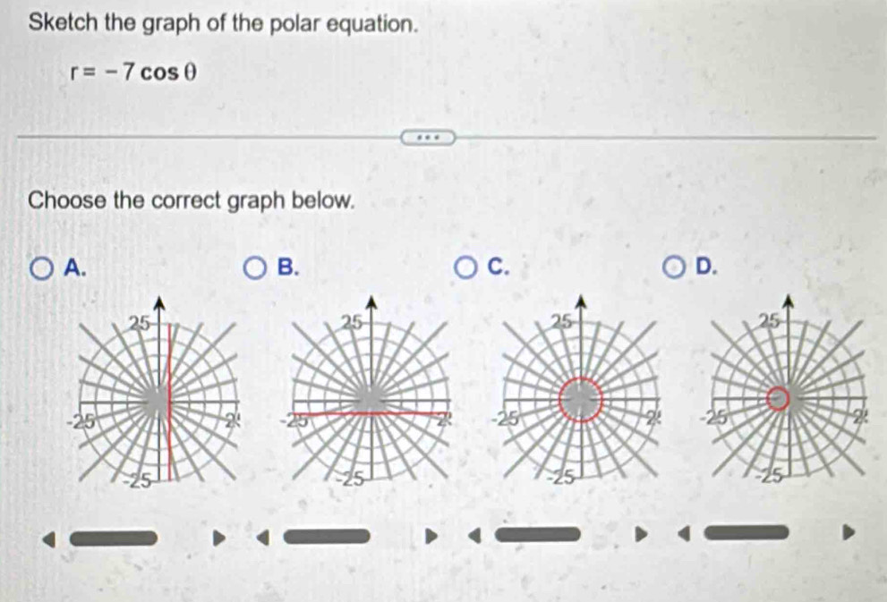 Sketch the graph of the polar equation.
r=-7cos θ
Choose the correct graph below. 
A. 
B. 
C. 
D.
25
25
25 2 -25 2
-25
25