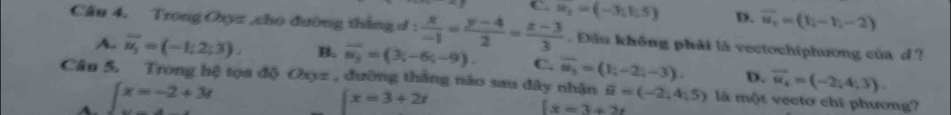 D. overline w_3=(h-h,-2)
Câu 4. Trong Oxyz ,cho đường thắng d :  x/-1 = (y-4)/2 = (z-3)/3  m_3=(-3;1;5). Đầu không phải là vectochiphương của d ?
A. vector u_1=(-1;2;3). B. overline m_3=(3;-6;-9). C. vector u_3=(1;-2;-3). D. vector u_x=(-2,4,3). 
Câu 5. Trong hệ tọa độ Oxyz , đưỡng thắng nào sau đây nhận vector u=(-2,4,5) là một vectơ chí phương?
A. ∈t x=-2+3t ∈t x=3+2t
[x=3+2t