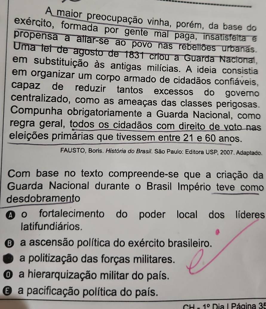 A maior preocupação vinha, porém, da base do
exército, formada por gente mal paga, insatisfeita e
propensa a aliar-se ao povo nas rebeliões urbanas.
Uma lei de agosto de 1831 criou a Guarda Nacional,
em substituição às antigas milícias. A ideia consistia
em organizar um corpo armado de cidadãos confiáveis,
capaz de reduzir tantos excessos do governo
centralizado, como as ameaças das classes perigosas.
Compunha obrigatoriamente a Guarda Nacional, como
regra geral, todos os cidadãos com direito de voto nas
eleições primárias que tivessem entre 21 e 60 anos.
FAUSTO, Boris. História do Brasil. São Paulo: Editora USP, 2007. Adaptado.
Com base no texto compreende-se que a criação da
Guarda Nacional durante o Brasil Império teve como
desdobramento
A o fortalecimento do poder local dos líderes
latifun diários.
D a ascensão política do exército brasileiro.
a politização das forças militares.
O a hierarquização militar do país.
E a pacificação política do país.
CH 1° Dia I Página 35