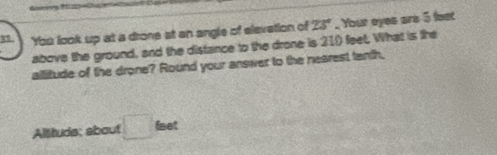 You look up at a drone at an angle of elevation of 23°. Your eyes are 5 fest 
above the ground, and the distance to the drone is 21) feet, What is the 
allitude of the drone? Round your answer to the nearest tenth. 
Allituds: about □ faet