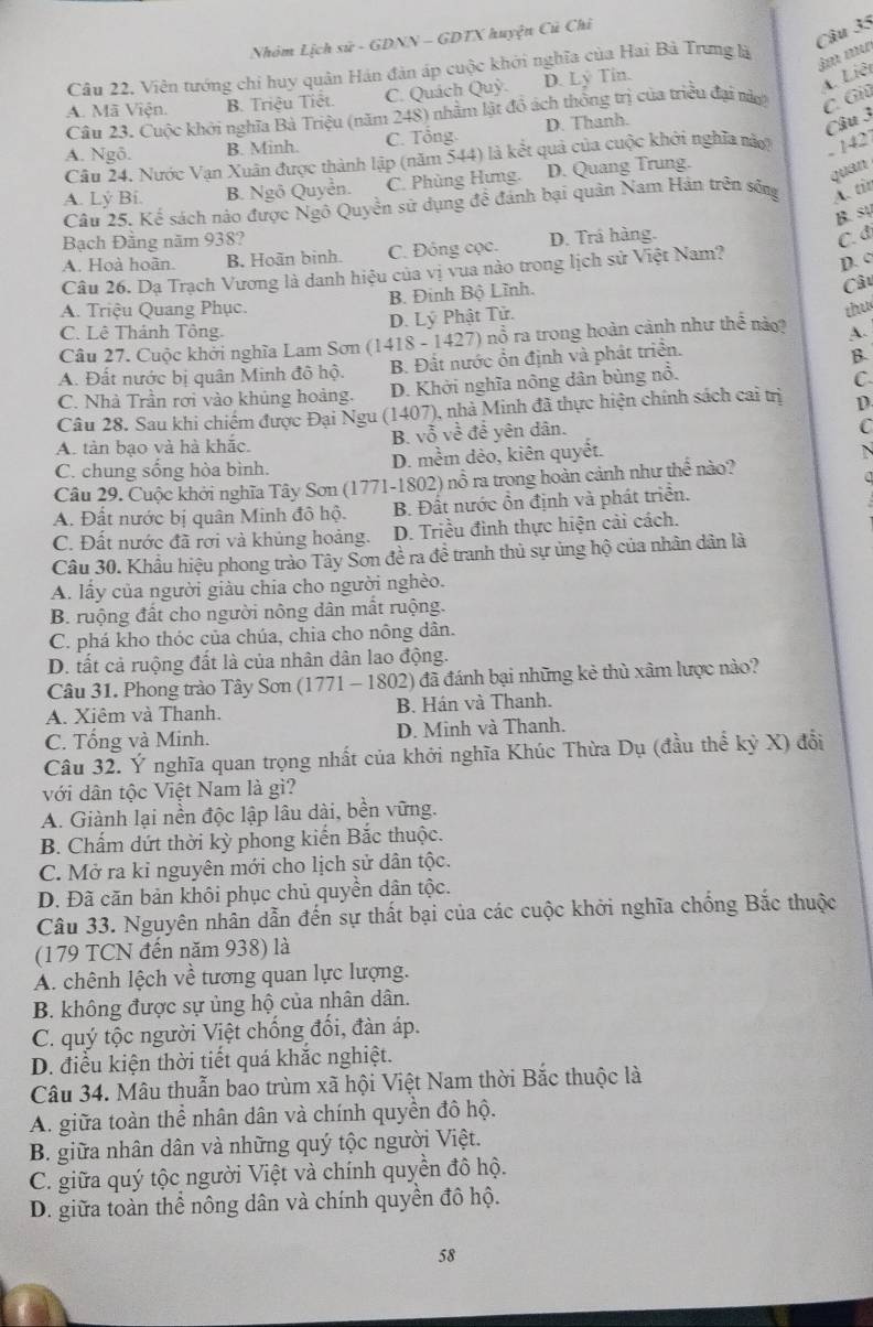 Nhóm Lịch sử - GDNN - GDTX huyện Củ Chỉ
Câu 22. Viên tướng chi huy quân Hán đản áp cuộc khởi nghĩa của Hai Bà Trưng là
âm m
A. Mã n B. Triệu Tiệt C. Quách Quỳ D. Lý Tin.
Câu 23. Cuộc khởi nghĩa Bà Triệu (năm 248) nhằm lật đồ ách thống trị của triều đại nà
C. Giú A. Liêt
A. Ngô. B. Minh. C. Tổng D. Thanh.
Câu 3
Câu 24, Nước Vạn Xuân được thành lập (năm 544) là kết quả của cuộc khởi nghĩa này
. 142
A. Lý Bi. B. Ngô Quyền. C. Phùng Hưng. D. Quang Trung.
quan
Câu 25. Kể sách nào được Ngô Quyền sử dụng đề đánh bại quân Nam Hán trên sống A. tit
B. s
Bạch Đăng năm 938?
A. Hoà hoãn. B. Hoãn binh. C. Đông cọc. D. Trá hàng.
C. đ
Câu 26. Dạ Trạch Vương là danh hiệu của vị vua nào trong lịch sử Việt Nam?
D. c
B. Đinh Bộ Lĩnh.
Câu
A. Triệu Quang Phục.
D. Lý Phật Tử.
C. Lê Thánh Tông. A.
Câu 27. Cuộc khởi nghĩa Lam Sơn (1418 - 1427) nổ ra trong hoàn cảnh như thể nào? thu
A. Đất nước bị quân Minh đô hộ. B. Đất nước ổn định và phát triển.
B.
C. Nhà Trần rơi vào khủng hoàng. D. Khởi nghĩa nông dân bùng nổ.
C
Câu 28. Sau khi chiếm được Đại Ngu (1407), nhà Minh đã thực hiện chính sách cai trị D.
B. vhat oVvoverline overline overline e
A. tàn bạo và hà khắc. để yên dân.
C
C. chung sống hòa bình. D. mềm dẻo, kiên quyết.
N
Câu 29. Cuộc khởi nghĩa Tây Sơn (1771-1802) ; _  6 ra trong hoàn cảnh như t hoverline e nào?
A. Đất nước bị quân Minh đô hộ.  B. Đất nước ổn định và phát triển.
C. Đất nước đã rơi và khủng hoảng. D. Triều đình thực hiện cải cách.
Câu 30. Khẩu hiệu phong trào Tây Sơn đề ra đề tranh thủ sự ủng hộ của nhân dân là
A. lấy của người giàu chia cho người nghèo.
B. ruộng đất cho người nông dân mất ruộng.
C. phá kho thóc của chúa, chia cho nông dân.
D. tất cả ruộng đất là của nhân dân lao động.
Câu 31. Phong trào Tây Sơn (1771 - 1802) đã đánh bại những kẻ thủ xâm lược nào?
A. Xiêm và Thanh. B. Hán và Thanh.
C. Tổng và Minh. D. Minh và Thanh.
Câu 32. Ý nghĩa quan trọng nhất của khởi nghĩa Khúc Thừa Dụ (đầu thể kỷ X) đổi
với dân tộc Việt Nam là gì?
A. Giành lại nền độc lập lâu dài, bền vững.
B. Chấm dứt thời kỳ phong kiến Bắc thuộc.
C. Mở ra ki nguyên mới cho lịch sử dân tộc.
D. Đã căn bản khôi phục chủ quyền dân tộc.
Câu 33. Nguyên nhân dẫn đến sự thất bại của các cuộc khởi nghĩa chống Bắc thuộc
(179 TCN đến năm 938) là
A. chênh lệch về tương quan lực lượng.
B. không được sự ủng hộ của nhân dân.
C. quý tộc người Việt chống đối, đàn áp.
D. điều kiện thời tiết quá khắc nghiệt.
Câu 34. Mâu thuẫn bao trùm xã hội Việt Nam thời Bắc thuộc là
A. giữa toàn thể nhân dân và chính quyền đô hộ.
B. giữa nhân dân và những quý tộc người Việt.
C. giữa quý tộc người Việt và chính quyền đô hộ.
D. giữa toàn thể nông dân và chính quyền đô hộ.
58