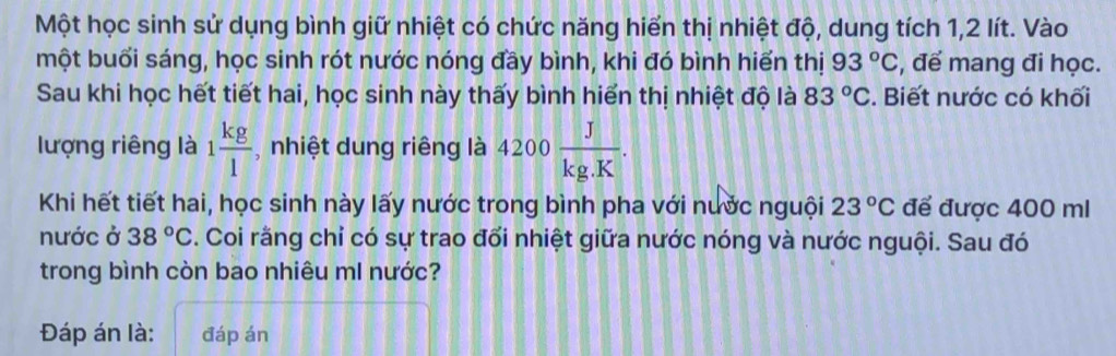 Một học sinh sử dụng bình giữ nhiệt có chức năng hiển thị nhiệt độ, dung tích 1, 2 lít. Vào 
một buổi sáng, học sinh rót nước nóng đầy bình, khi đó bình hiển thị 93°C , để mang đi học. 
Sau khi học hết tiết hai, học sinh này thấy bình hiển thị nhiệt độ là 83°C. Biết nước có khối 
lượng riêng là 1 kg/1  , nhiệt dung riêng là 4200 J/kg.K . 
Khi hết tiết hai, học sinh này lấy nước trong bình pha với nước nguội 23°C để được 400 ml
nước ở 38°C 3. Coi rằng chỉ có sự trao đổi nhiệt giữa nước nóng và nước nguội. Sau đó 
trong bình còn bao nhiêu mI nước? 
Đáp án là: đáp án