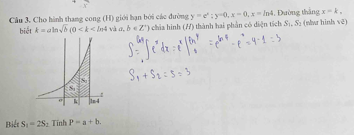 Cho hình thang cong (H) giới hạn bởi các đường y=e^x;y=0,x=0,x=ln 4. Đường thắng x=k,
biết k=aln sqrt(b)(0 và a,b∈ Z^+) chia hình (H) thành hai phần có diện tích S_1,S_2 (như hình vẽ)
Biết S_1=2S_2 Tính P=a+b.