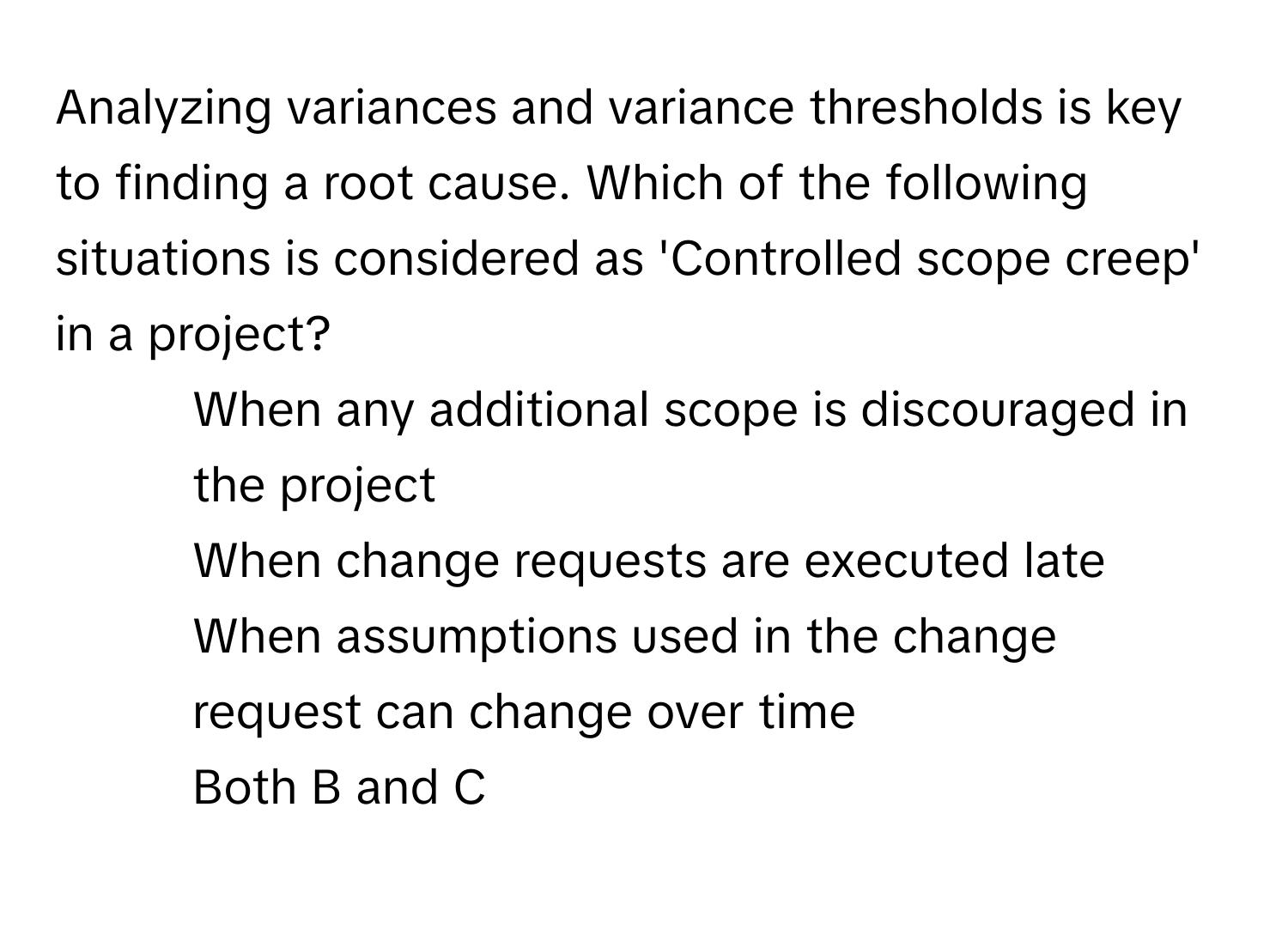 Analyzing variances and variance thresholds is key to finding a root cause. Which of the following situations is considered as 'Controlled scope creep' in a project?

1) When any additional scope is discouraged in the project
2) When change requests are executed late
3) When assumptions used in the change request can change over time
4) Both B and C