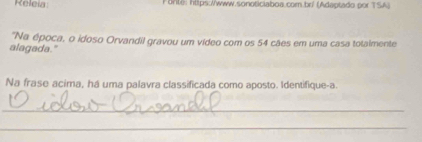 Releia: Fonte: https://www.sonoticiaboa.com.br/ (Adeptado por TSA) 
"Na época, o idoso Orvandil gravou um vídeo com os 54 cães em uma casa totaimente 
alagada." 
Na frase acima, há uma palavra classificada como aposto. Identifique-a. 
_ 
_ 
_ 
_