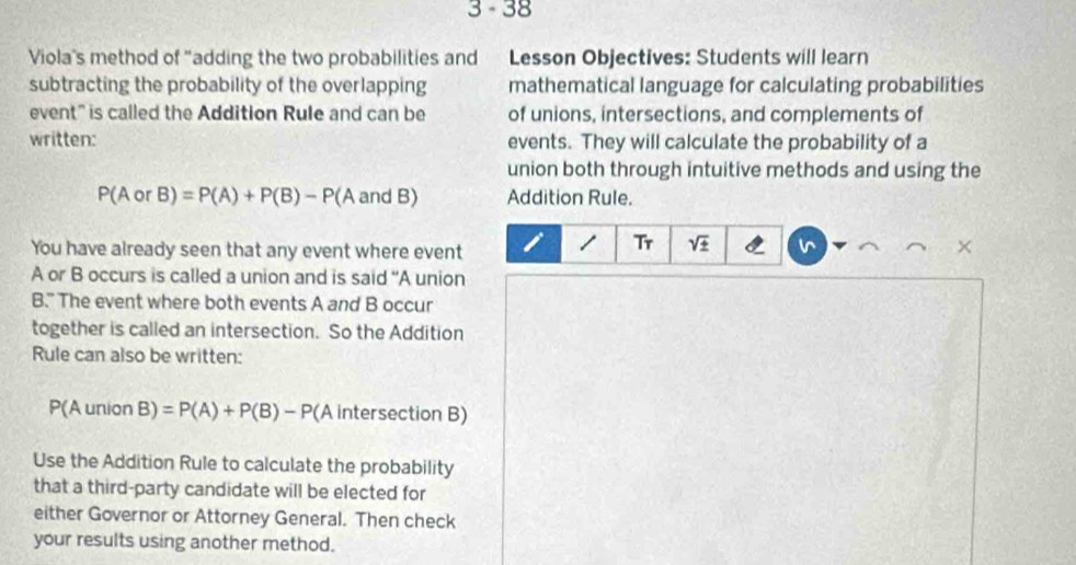 3 -38 
Viola's method of "adding the two probabilities and Lesson Objectives: Students will learn 
subtracting the probability of the overlapping mathematical language for calculating probabilities 
event" is called the Addition Rule and can be of unions, intersections, and complements of 
written: events. They will calculate the probability of a 
union both through intuitive methods and using the
P(AorB)=P(A)+P(B)-P(AandB) Addition Rule. 
You have already seen that any event where event I 1 Tr sqrt(± ) v ×
A or B occurs is called a union and is said “A union 
B.” The event where both events A and B occur 
together is called an intersection. So the Addition 
Rule can also be written:
P(A union B)=P(A)+P(B)-P(Ainter section B)
Use the Addition Rule to calculate the probability 
that a third-party candidate will be elected for 
either Governor or Attorney General. Then check 
your results using another method.