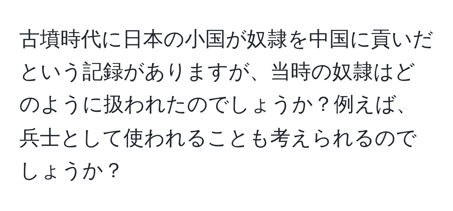 古墳時代に日本の小国が奴隷を中国に貢いだという記録がありますが、当時の奴隷はどのように扱われたのでしょうか？例えば、兵士として使われることも考えられるのでしょうか？