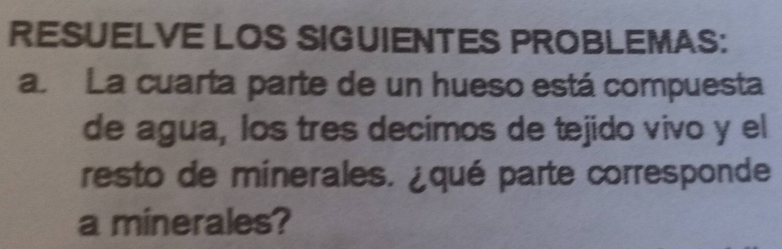 RESUELVE LOS SIGUIENTES PROBLEMAS: 
a La cuarta parte de un hueso está compuesta 
de agua, los tres decimos de tejido vivo y el 
resto de minerales. ¿qué parte corresponde 
a minerales?