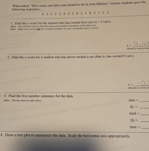 When asked, “How many cars have you owned so far in your lifetime,” sixteen students gave the 
following responses:
0 2 1 1 2 5 3 2 9 1 1 0 3 1 2 2
1. Find the z-score for the student who has owned five cars (x=5cars). 
(Hint: You will first need to find the mean and standard deviation of the data set). 
(Hint: Make sure you do not use rounded numbers in your calculation of a z-score).
z= _ 
(Round to nearest hun 
2. Find the z-score for a student who has never owned a car (that is, has owned 0 cars).
z=
(Round to nearesth 
3. Find the five number summary for the data. 
(Hint: Put the data in order first).
min= _
Q_1= _
med=
_
Q_3= _
max=
_ 
4. Draw a box plot to summarize the data. Scale the horizontal axis appropriately.