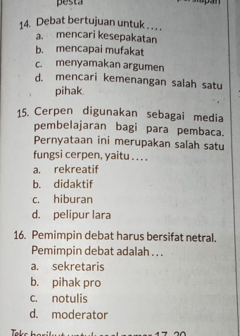 pesta
pan
14. Debat bertujuan untuk . . . .
a. mencari kesepakatan
b. mencapai mufakat
c. menyamakan argumen
d. mencari kemenangan salah satu
pihak.
15. Cerpen digunakan sebagai media
pembelajaran bagi para pembaca.
Pernyataan ini merupakan salah satu
fungsi cerpen, yaitu . . . .
a. rekreatif
b. didaktif
c. hiburan
d. pelipur lara
16. Pemimpin debat harus bersifat netral.
Pemimpin debat adalah . . .
a. sekretaris
b. pihak pro
c. notulis
d. moderator