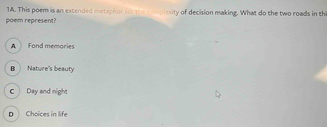 This poem is an extended metaphor for the complexity of decision making. What do the two roads in thi
poem represent?
A Fond memories
B Nature’s beauty
C Day and night
D Choices in life