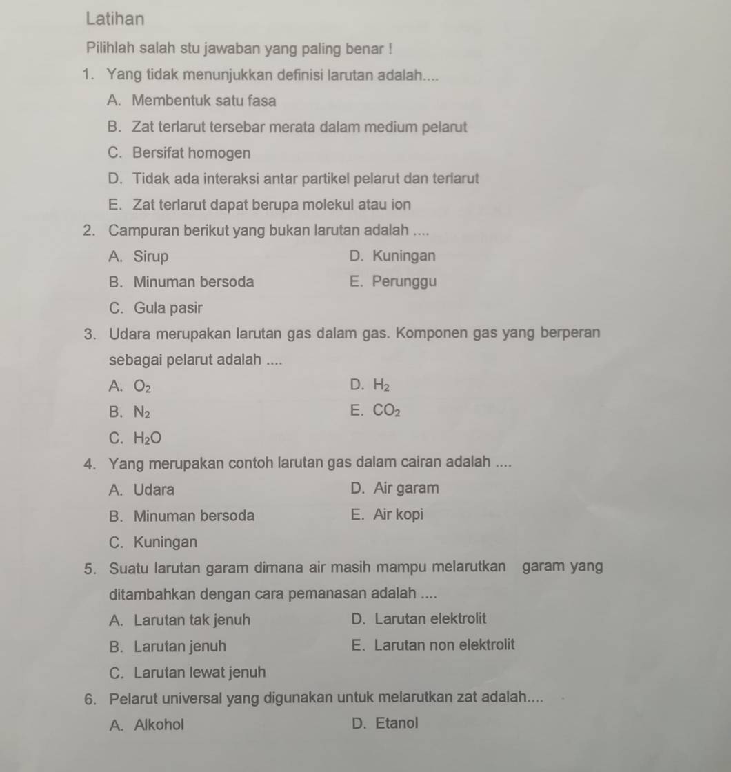 Latihan
Pilihlah salah stu jawaban yang paling benar !
1. Yang tidak menunjukkan definisi larutan adalah....
A. Membentuk satu fasa
B. Zat terlarut tersebar merata dalam medium pelarut
C. Bersifat homogen
D. Tidak ada interaksi antar partikel pelarut dan terlarut
E. Zat terlarut dapat berupa molekul atau ion
2. Campuran berikut yang bukan larutan adalah ....
A. Sirup D. Kuningan
B. Minuman bersoda E. Perunggu
C. Gula pasir
3. Udara merupakan larutan gas dalam gas. Komponen gas yang berperan
sebagai pelarut adalah ....
A. O_2 D. H_2
B. N_2 E. CO_2
C. H_2O
4. Yang merupakan contoh larutan gas dalam cairan adalah ....
A. Udara D. Air garam
B. Minuman bersoda E. Air kopi
C. Kuningan
5. Suatu larutan garam dimana air masih mampu melarutkan garam yang
ditambahkan dengan cara pemanasan adalah ....
A. Larutan tak jenuh D. Larutan elektrolit
B. Larutan jenuh E. Larutan non elektrolit
C. Larutan lewat jenuh
6. Pelarut universal yang digunakan untuk melarutkan zat adalah....
A. Alkohol D. Etanol