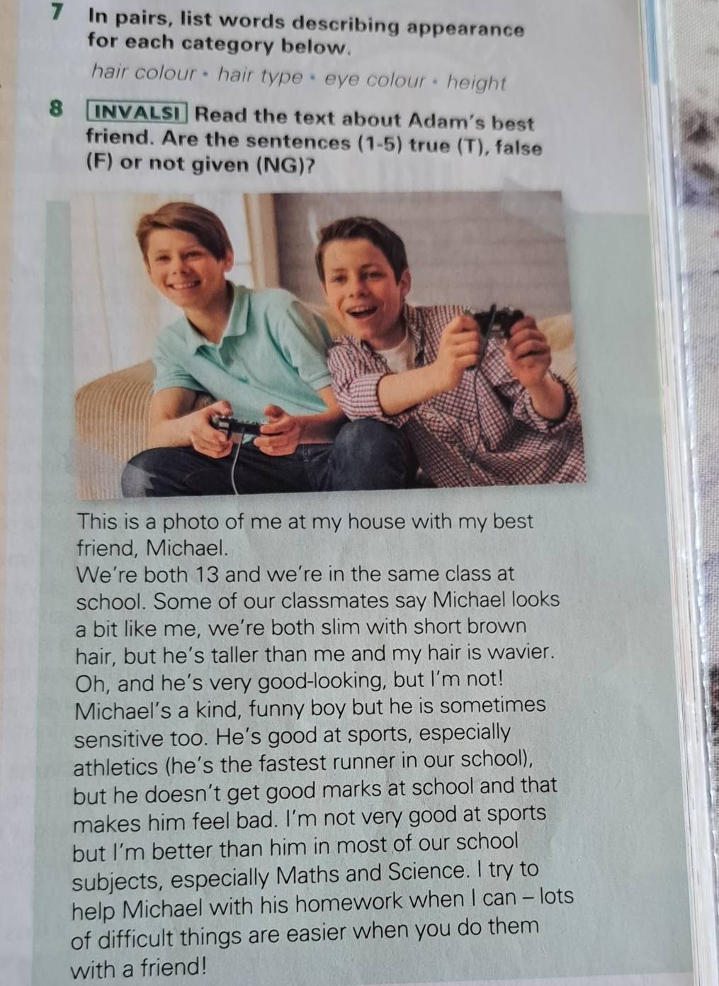 In pairs, list words describing appearance 
for each category below. 
hair colour - hair type - eye colour - height 
8 [INVALSI] Read the text about Adam's best 
friend. Are the sentences (1-5) true (T), false 
(F) or not given (NG)? 
This is a photo of me at my house with my best 
friend, Michael. 
We’re both 13 and we’re in the same class at 
school. Some of our classmates say Michael looks 
a bit like me, we’re both slim with short brown 
hair, but he’s taller than me and my hair is wavier. 
Oh, and he’s very good-looking, but I’m not! 
Michael’s a kind, funny boy but he is sometimes 
sensitive too. He’s good at sports, especially 
athletics (he’s the fastest runner in our school), 
but he doesn’t get good marks at school and that 
makes him feel bad. I’m not very good at sports 
but I’m better than him in most of our school 
subjects, especially Maths and Science. I try to 
help Michael with his homework when I can - lots 
of difficult things are easier when you do them 
with a friend!