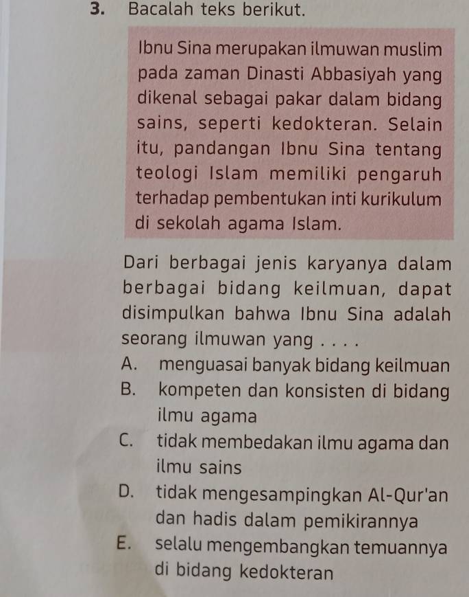 Bacalah teks berikut.
Ibnu Sina merupakan ilmuwan muslim
pada zaman Dinasti Abbasiyah yang
dikenal sebagai pakar dalam bidang
sains, seperti kedokteran. Selain
itu, pandangan Ibnu Sina tentang
teologi Islam memiliki pengaruh
terhadap pembentukan inti kurikulum
di sekolah agama Islam.
Dari berbagai jenis karyanya dalam
berbagai bidang keilmuan, dapat
disimpulkan bahwa Ibnu Sina adalah
seorang ilmuwan yang . . . .
A. menguasai banyak bidang keilmuan
B. kompeten dan konsisten di bidang
ilmu agama
C. tidak membedakan ilmu agama dan
ilmu sains
D. tidak mengesampingkan Al-Qur'an
dan hadis dalam pemikirannya
E. selalu mengembangkan temuannya
di bidang kedokteran